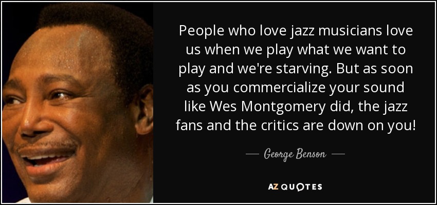 People who love jazz musicians love us when we play what we want to play and we're starving. But as soon as you commercialize your sound like Wes Montgomery did, the jazz fans and the critics are down on you! - George Benson