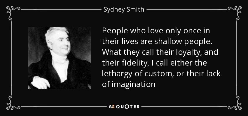People who love only once in their lives are shallow people. What they call their loyalty, and their fidelity, I call either the lethargy of custom, or their lack of imagination - Sydney Smith