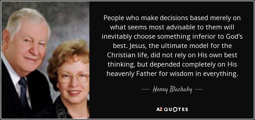 People who make decisions based merely on what seems most advisable to them will inevitably choose something inferior to God's best. Jesus, the ultimate model for the Christian life, did not rely on His own best thinking, but depended completely on His heavenly Father for wisdom in everything. - Henry Blackaby