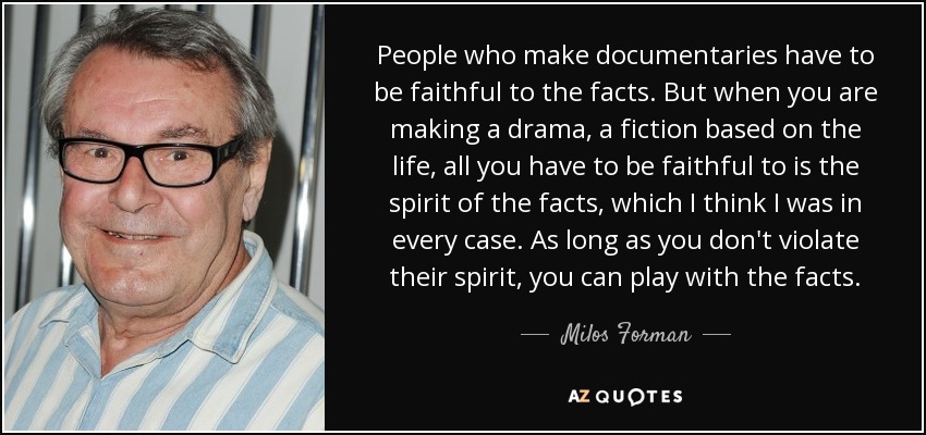 People who make documentaries have to be faithful to the facts. But when you are making a drama, a fiction based on the life, all you have to be faithful to is the spirit of the facts, which I think I was in every case. As long as you don't violate their spirit, you can play with the facts. - Milos Forman