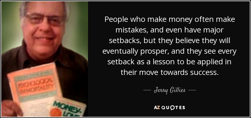 People who make money often make mistakes, and even have major setbacks, but they believe they will eventually prosper, and they see every setback as a lesson to be applied in their move towards success. - Jerry Gillies