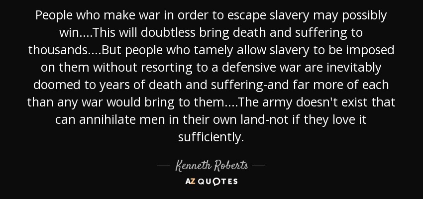 People who make war in order to escape slavery may possibly win....This will doubtless bring death and suffering to thousands....But people who tamely allow slavery to be imposed on them without resorting to a defensive war are inevitably doomed to years of death and suffering-and far more of each than any war would bring to them....The army doesn't exist that can annihilate men in their own land-not if they love it sufficiently. - Kenneth Roberts