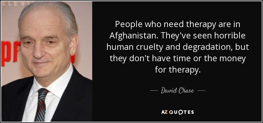 People who need therapy are in Afghanistan. They've seen horrible human cruelty and degradation, but they don't have time or the money for therapy. - David Chase