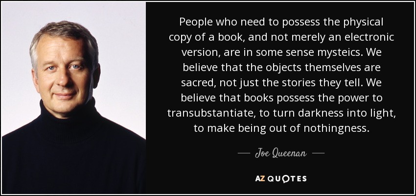 People who need to possess the physical copy of a book, and not merely an electronic version, are in some sense mysteics. We believe that the objects themselves are sacred, not just the stories they tell. We believe that books possess the power to transubstantiate, to turn darkness into light, to make being out of nothingness. - Joe Queenan