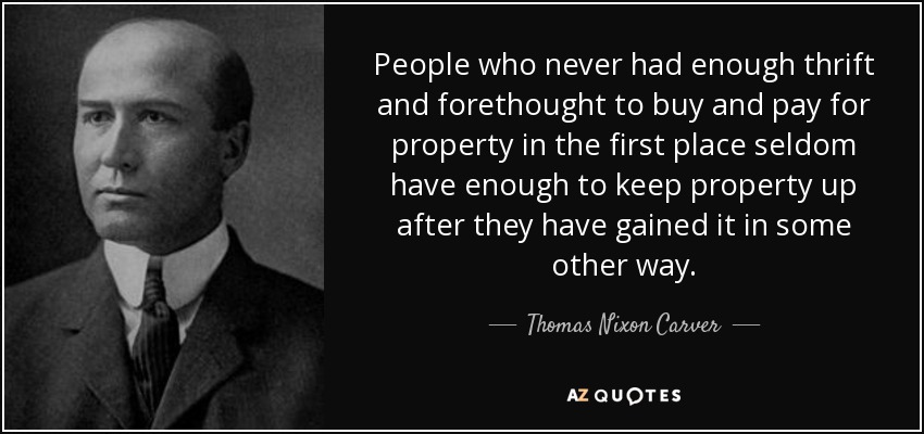People who never had enough thrift and forethought to buy and pay for property in the first place seldom have enough to keep property up after they have gained it in some other way. - Thomas Nixon Carver