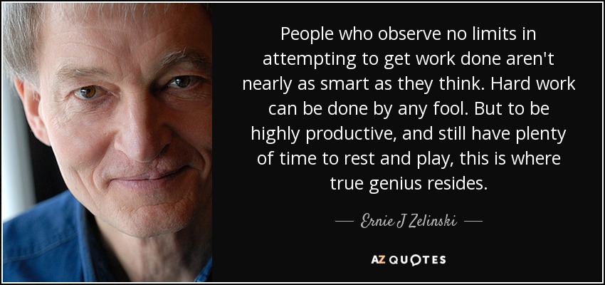People who observe no limits in attempting to get work done aren't nearly as smart as they think. Hard work can be done by any fool. But to be highly productive, and still have plenty of time to rest and play, this is where true genius resides. - Ernie J Zelinski