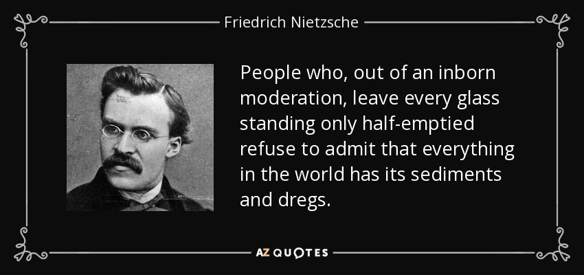 People who, out of an inborn moderation, leave every glass standing only half-emptied refuse to admit that everything in the world has its sediments and dregs. - Friedrich Nietzsche