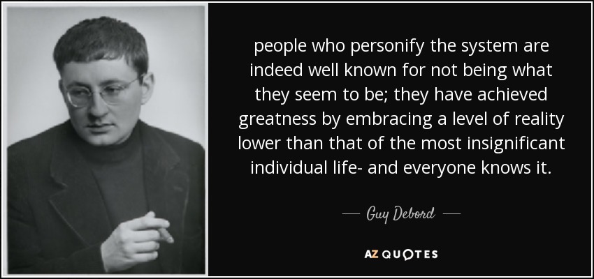 people who personify the system are indeed well known for not being what they seem to be; they have achieved greatness by embracing a level of reality lower than that of the most insignificant individual life- and everyone knows it. - Guy Debord