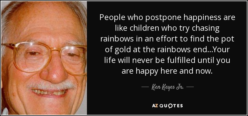 People who postpone happiness are like children who try chasing rainbows in an effort to find the pot of gold at the rainbows end...Your life will never be fulfilled until you are happy here and now. - Ken Keyes Jr.