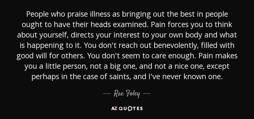 People who praise illness as bringing out the best in people ought to have their heads examined. Pain forces you to think about yourself, directs your interest to your own body and what is happening to it. You don't reach out benevolently, filled with good will for others. You don't seem to care enough. Pain makes you a little person, not a big one, and not a nice one, except perhaps in the case of saints, and I've never known one. - Rae Foley