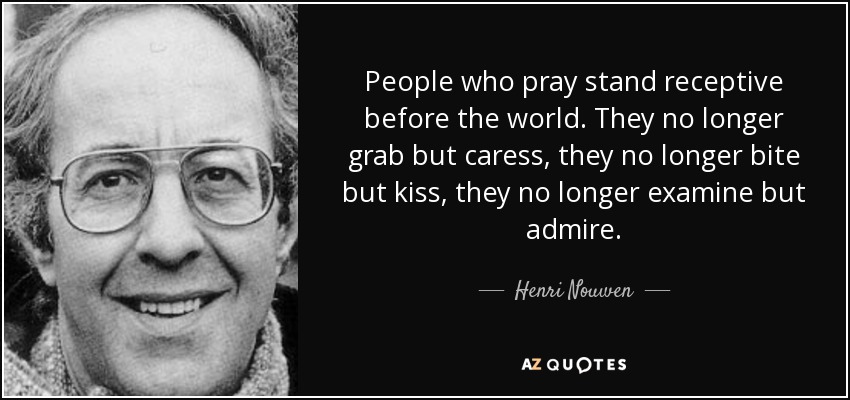 People who pray stand receptive before the world. They no longer grab but caress, they no longer bite but kiss, they no longer examine but admire. - Henri Nouwen