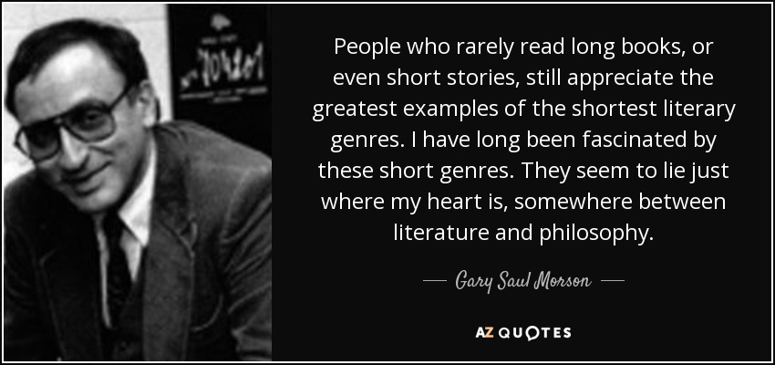 People who rarely read long books, or even short stories, still appreciate the greatest examples of the shortest literary genres. I have long been fascinated by these short genres. They seem to lie just where my heart is, somewhere between literature and philosophy. - Gary Saul Morson