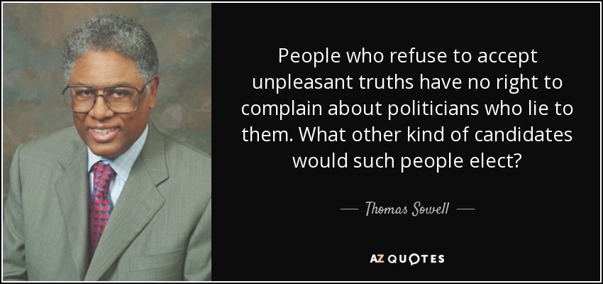 People who refuse to accept unpleasant truths have no right to complain about politicians who lie to them. What other kind of candidates would such people elect? - Thomas Sowell