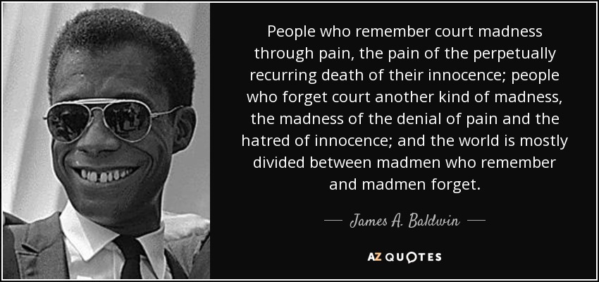 People who remember court madness through pain, the pain of the perpetually recurring death of their innocence; people who forget court another kind of madness, the madness of the denial of pain and the hatred of innocence; and the world is mostly divided between madmen who remember and madmen forget. - James A. Baldwin
