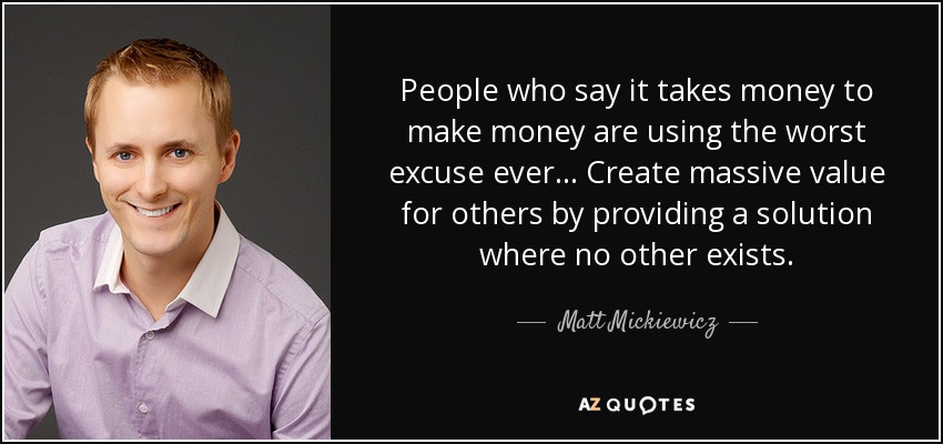 People who say it takes money to make money are using the worst excuse ever. . . Create massive value for others by providing a solution where no other exists. - Matt Mickiewicz