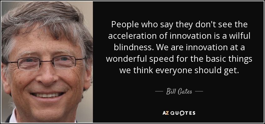 People who say they don't see the acceleration of innovation is a wilful blindness. We are innovation at a wonderful speed for the basic things we think everyone should get. - Bill Gates