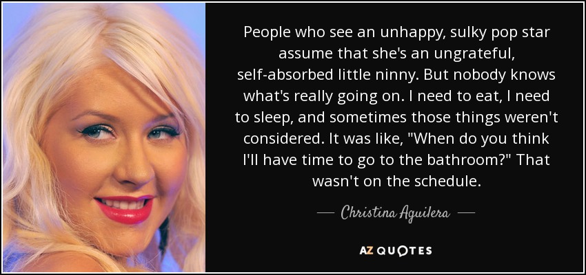 People who see an unhappy, sulky pop star assume that she's an ungrateful, self-absorbed little ninny. But nobody knows what's really going on. I need to eat, I need to sleep, and sometimes those things weren't considered. It was like, 