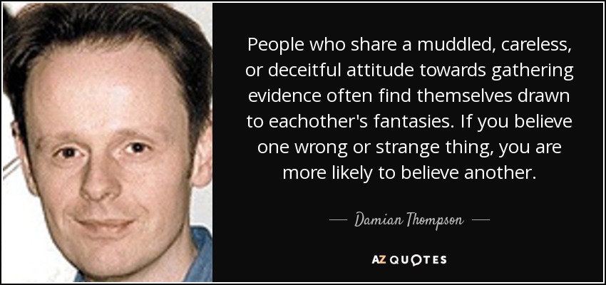People who share a muddled, careless, or deceitful attitude towards gathering evidence often find themselves drawn to eachother's fantasies. If you believe one wrong or strange thing, you are more likely to believe another. - Damian Thompson