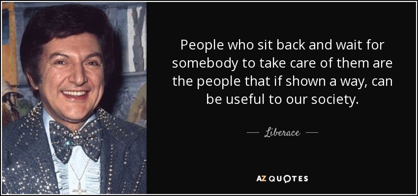 People who sit back and wait for somebody to take care of them are the people that if shown a way, can be useful to our society. - Liberace