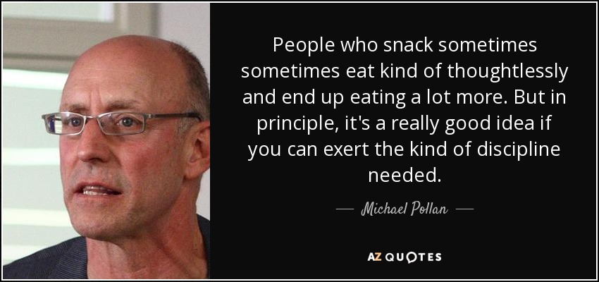 People who snack sometimes sometimes eat kind of thoughtlessly and end up eating a lot more. But in principle, it's a really good idea if you can exert the kind of discipline needed. - Michael Pollan