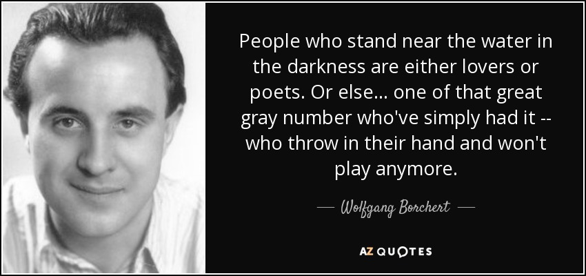 People who stand near the water in the darkness are either lovers or poets. Or else ... one of that great gray number who've simply had it -- who throw in their hand and won't play anymore. - Wolfgang Borchert