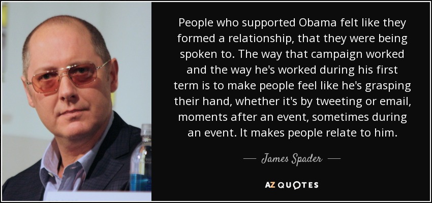 People who supported Obama felt like they formed a relationship, that they were being spoken to. The way that campaign worked and the way he's worked during his first term is to make people feel like he's grasping their hand, whether it's by tweeting or email, moments after an event, sometimes during an event. It makes people relate to him. - James Spader