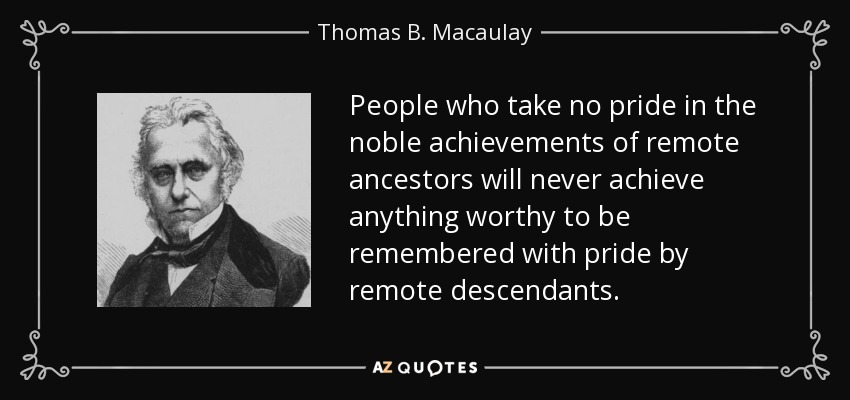 People who take no pride in the noble achievements of remote ancestors will never achieve anything worthy to be remembered with pride by remote descendants. - Thomas B. Macaulay