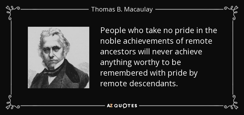 People who take no pride in the noble achievements of remote ancestors will never achieve anything worthy to be remembered with pride by remote descendants. - Thomas B. Macaulay