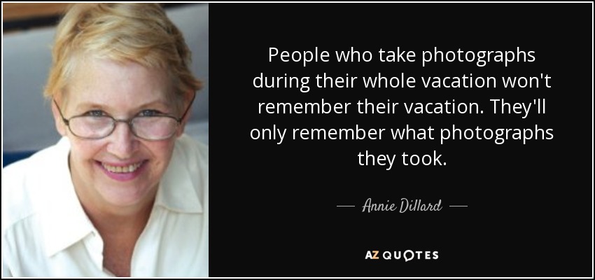 People who take photographs during their whole vacation won't remember their vacation. They'll only remember what photographs they took. - Annie Dillard