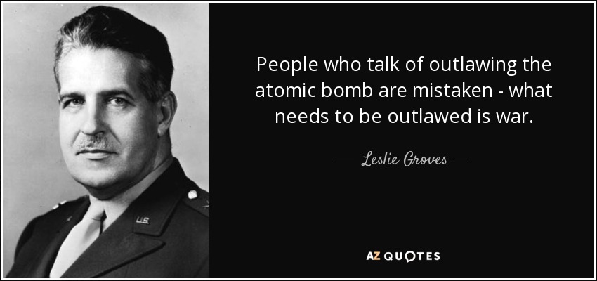 People who talk of outlawing the atomic bomb are mistaken - what needs to be outlawed is war. - Leslie Groves