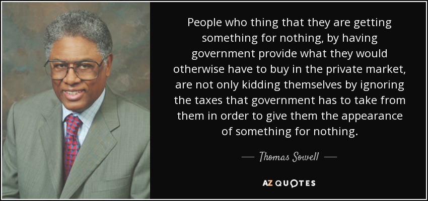 People who thing that they are getting something for nothing, by having government provide what they would otherwise have to buy in the private market, are not only kidding themselves by ignoring the taxes that government has to take from them in order to give them the appearance of something for nothing. - Thomas Sowell