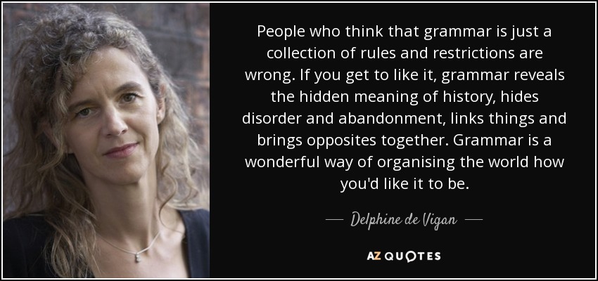 People who think that grammar is just a collection of rules and restrictions are wrong. If you get to like it, grammar reveals the hidden meaning of history, hides disorder and abandonment, links things and brings opposites together. Grammar is a wonderful way of organising the world how you'd like it to be. - Delphine de Vigan