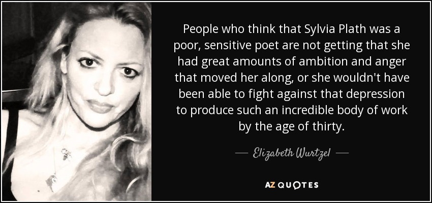 People who think that Sylvia Plath was a poor, sensitive poet are not getting that she had great amounts of ambition and anger that moved her along, or she wouldn't have been able to fight against that depression to produce such an incredible body of work by the age of thirty. - Elizabeth Wurtzel