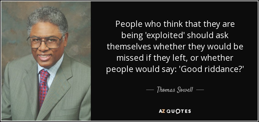 People who think that they are being 'exploited' should ask themselves whether they would be missed if they left, or whether people would say: 'Good riddance?' - Thomas Sowell