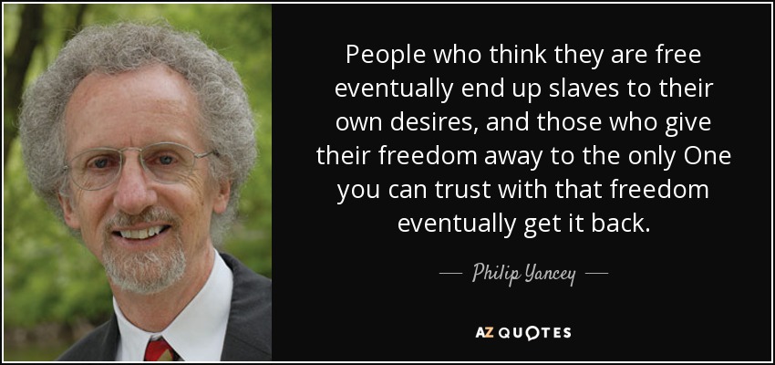 People who think they are free eventually end up slaves to their own desires, and those who give their freedom away to the only One you can trust with that freedom eventually get it back. - Philip Yancey