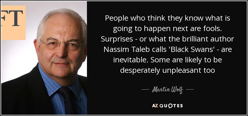 People who think they know what is going to happen next are fools. Surprises - or what the brilliant author Nassim Taleb calls 'Black Swans' - are inevitable. Some are likely to be desperately unpleasant too - Martin Wolf