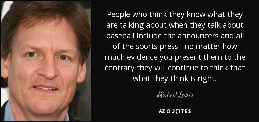 People who think they know what they are talking about when they talk about baseball include the announcers and all of the sports press - no matter how much evidence you present them to the contrary they will continue to think that what they think is right. - Michael Lewis