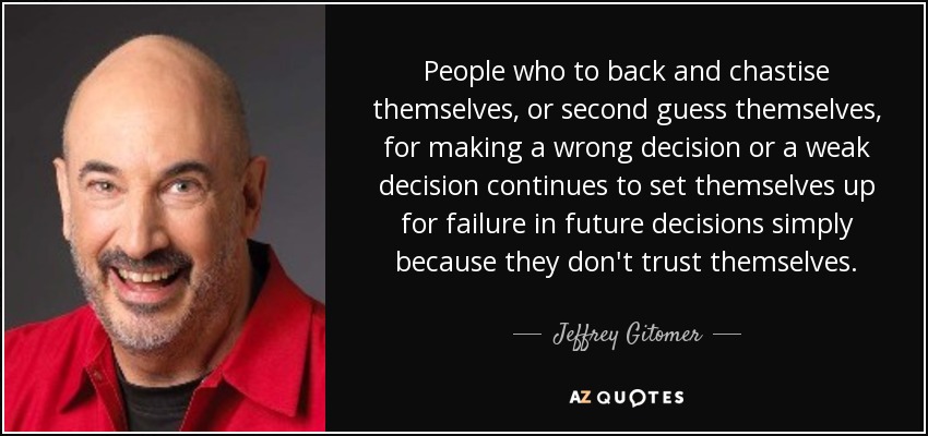 People who to back and chastise themselves, or second guess themselves, for making a wrong decision or a weak decision continues to set themselves up for failure in future decisions simply because they don't trust themselves. - Jeffrey Gitomer