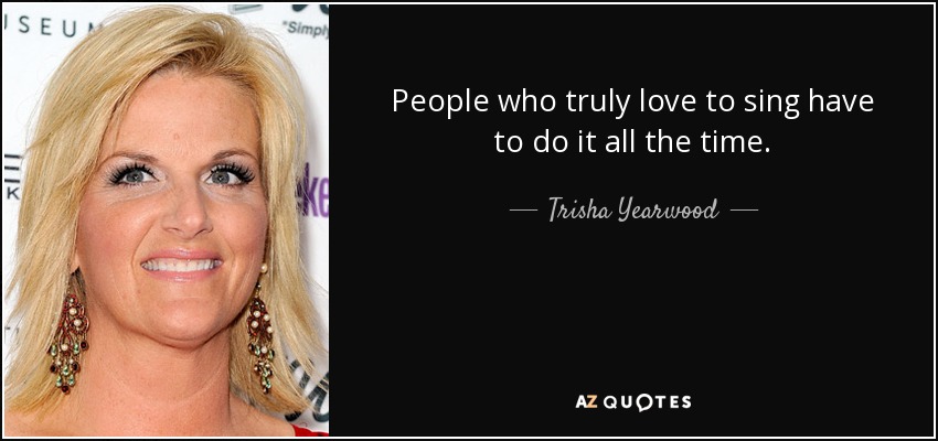 People who truly love to sing have to do it all the time. - Trisha Yearwood