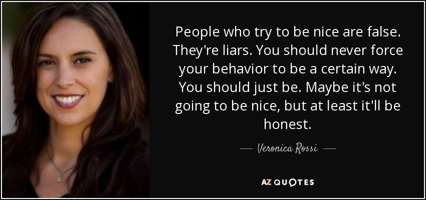 People who try to be nice are false. They're liars. You should never force your behavior to be a certain way. You should just be. Maybe it's not going to be nice, but at least it'll be honest. - Veronica Rossi