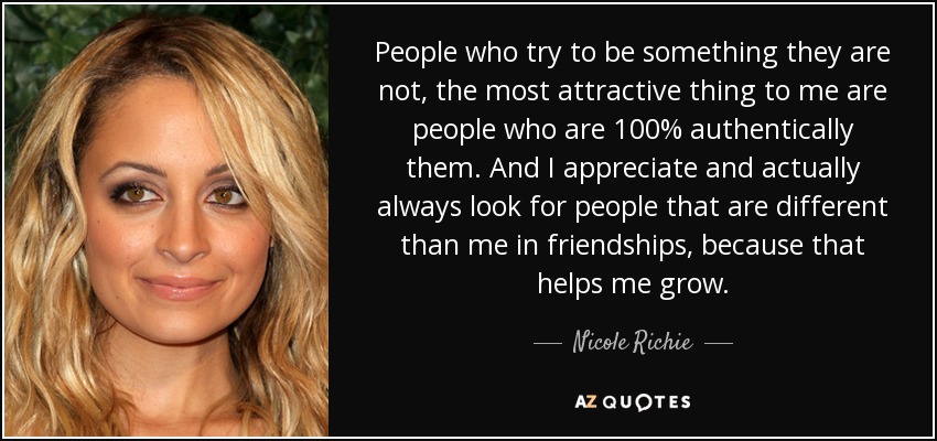 People who try to be something they are not, the most attractive thing to me are people who are 100% authentically them. And I appreciate and actually always look for people that are different than me in friendships, because that helps me grow. - Nicole Richie