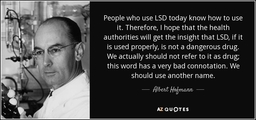 People who use LSD today know how to use it. Therefore, I hope that the health authorities will get the insight that LSD, if it is used properly, is not a dangerous drug. We actually should not refer to it as drug; this word has a very bad connotation. We should use another name. - Albert Hofmann