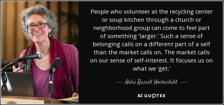 People who volunteer at the recycling center or soup kitchen through a church or neighborhood group can come to feel part of something 'larger.' Such a sense of belonging calls on a different part of a self than the market calls on. The market calls on our sense of self-interest. It focuses us on what we 'get.' - Arlie Russell Hochschild