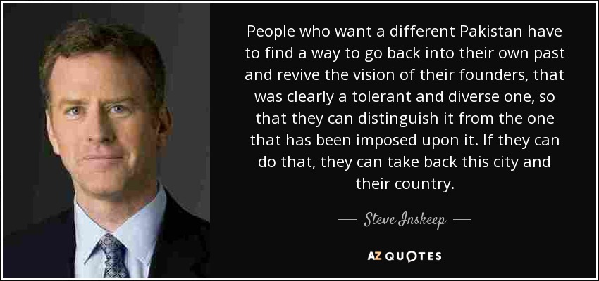 People who want a different Pakistan have to find a way to go back into their own past and revive the vision of their founders, that was clearly a tolerant and diverse one, so that they can distinguish it from the one that has been imposed upon it. If they can do that, they can take back this city and their country. - Steve Inskeep