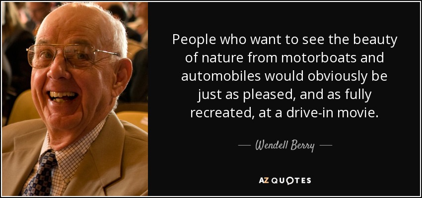 People who want to see the beauty of nature from motorboats and automobiles would obviously be just as pleased, and as fully recreated, at a drive-in movie. - Wendell Berry