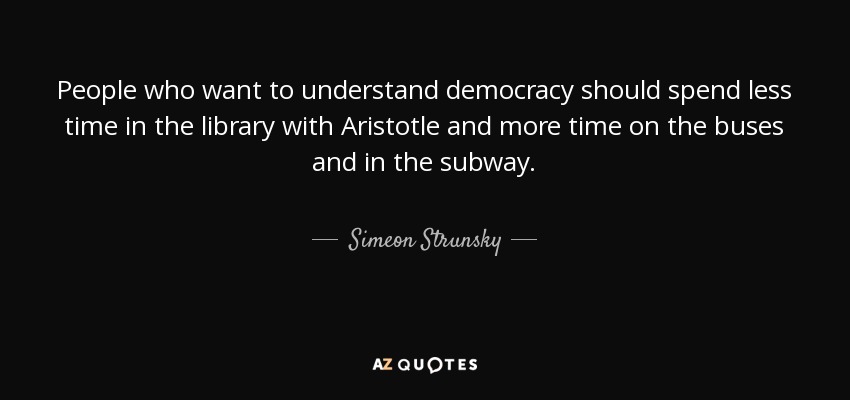 People who want to understand democracy should spend less time in the library with Aristotle and more time on the buses and in the subway. - Simeon Strunsky