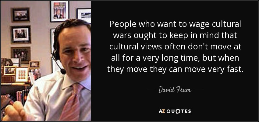 People who want to wage cultural wars ought to keep in mind that cultural views often don't move at all for a very long time, but when they move they can move very fast. - David Frum
