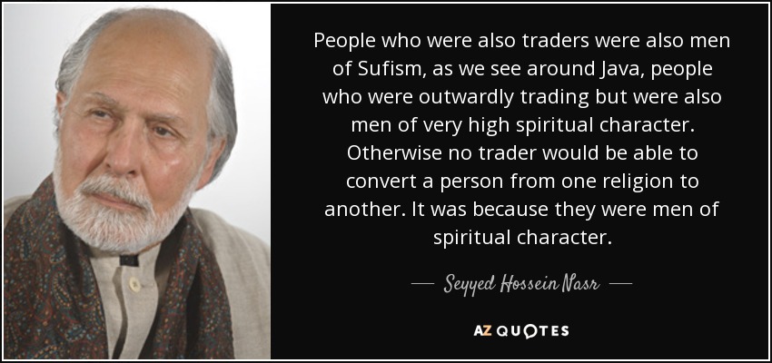 People who were also traders were also men of Sufism, as we see around Java, people who were outwardly trading but were also men of very high spiritual character. Otherwise no trader would be able to convert a person from one religion to another. It was because they were men of spiritual character. - Seyyed Hossein Nasr