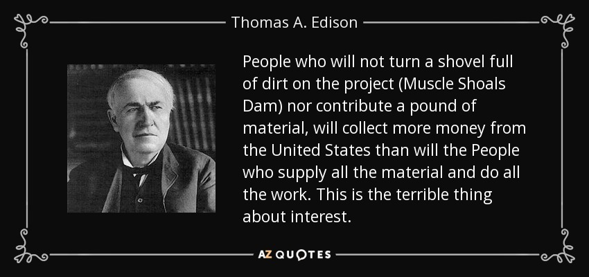 People who will not turn a shovel full of dirt on the project (Muscle Shoals Dam) nor contribute a pound of material, will collect more money from the United States than will the People who supply all the material and do all the work. This is the terrible thing about interest. - Thomas A. Edison