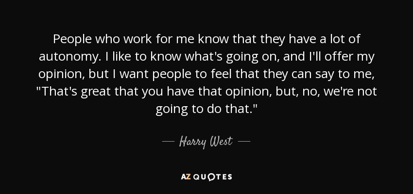 People who work for me know that they have a lot of autonomy. I like to know what's going on, and I'll offer my opinion, but I want people to feel that they can say to me, 